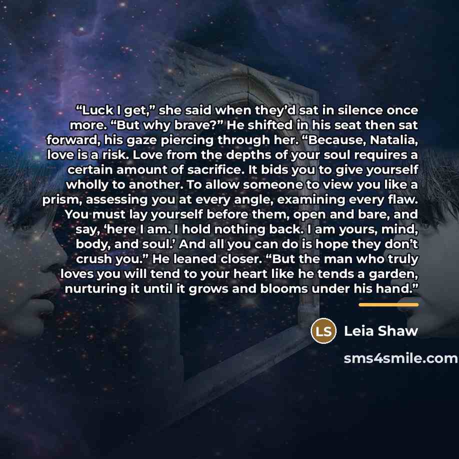 “Luck I get,” she said when they’d sat in silence once more. “But why brave?” He shifted in his seat then sat forward, his gaze piercing through her. “Because, Natalia, love is a risk. Love from the depths of your soul requires a certain amount of sacrifice. It bids you to give yourself wholly to…” quote by Leia Shaw
