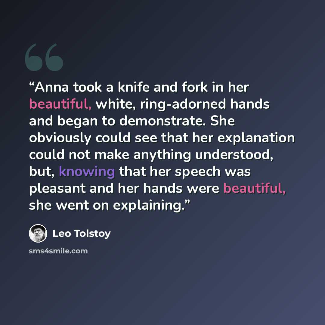 “Anna took a knife and fork in her beautiful, white, ring-adorned hands and began to demonstrate. She obviously could see that her explanation could not make anything understood, but, knowing that her speech was pleasant and her hands were beautiful, she went on explaining.” quote by Leo Tolstoy