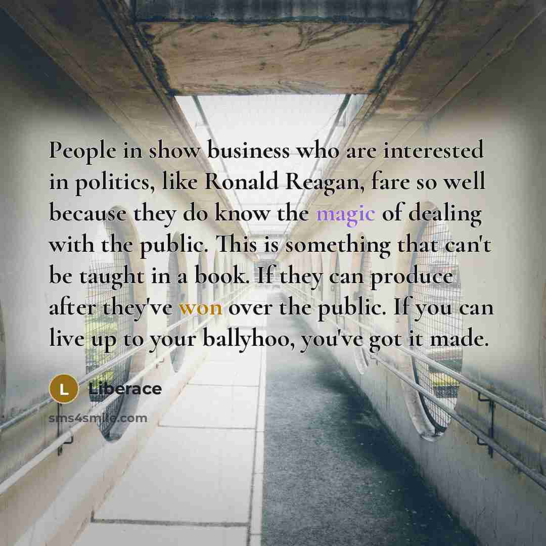 “People in show business who are interested in politics, like Ronald Reagan, fare so well because they do know the magic of dealing with the public. This is something that can't be taught in a book. If they can produce after they've won over the public. If you can live up to your ballyhoo, you've…” quote by Liberace