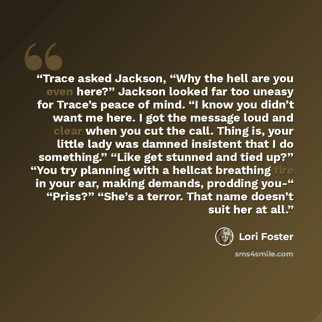 “Trace asked Jackson, “Why the hell are you even here?” Jackson looked far too uneasy for Trace’s peace of mind. “I know you didn’t want me here. I got the message loud and clear when you cut the call. Thing is, your little lady was damned insistent that I do something.” “Like get stunned and tied…” quote by Lori Foster