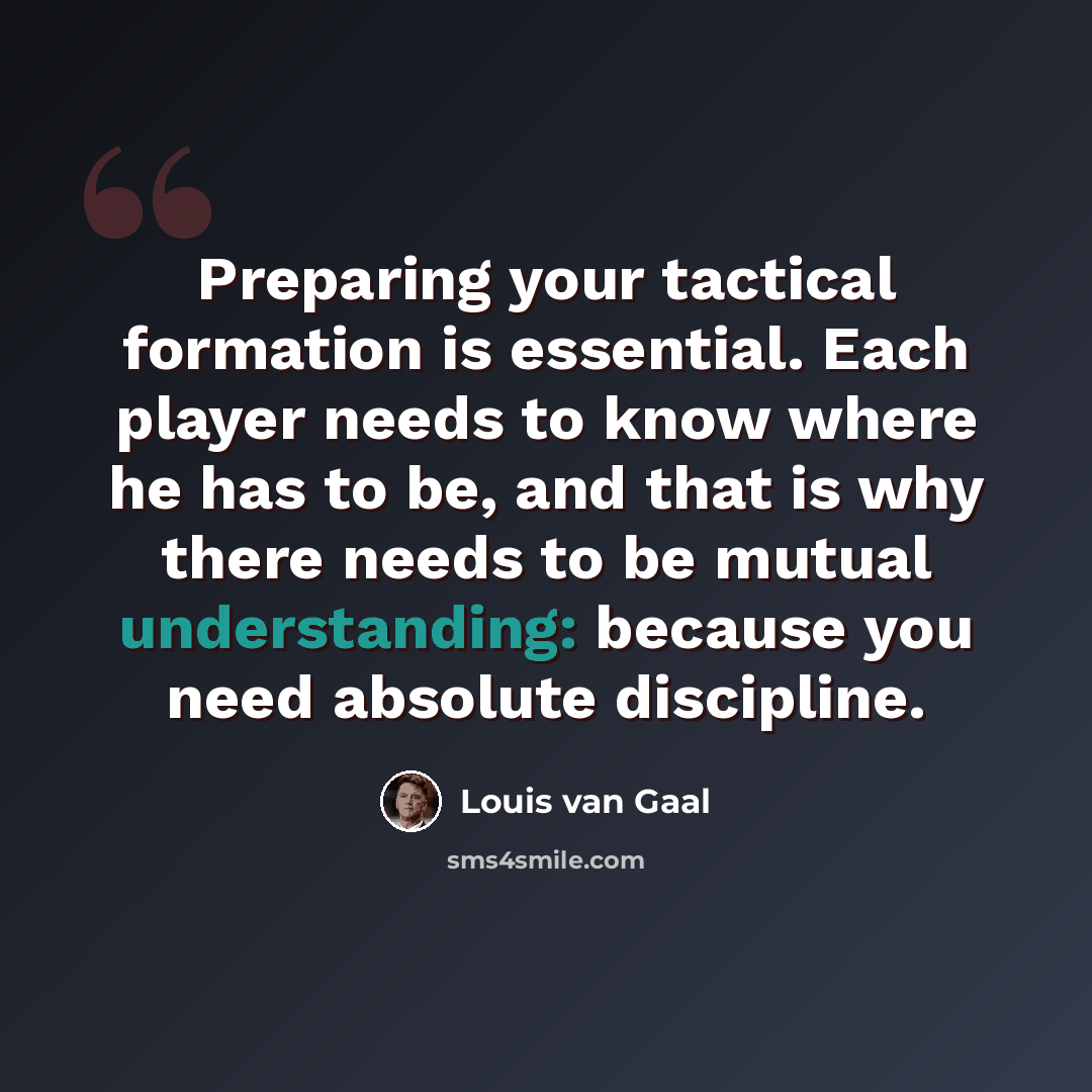 “Preparing your tactical formation is essential. Each player needs to know where he has to be, and that is why there needs to be mutual understanding: because you need absolute discipline.” quote by Louis van Gaal