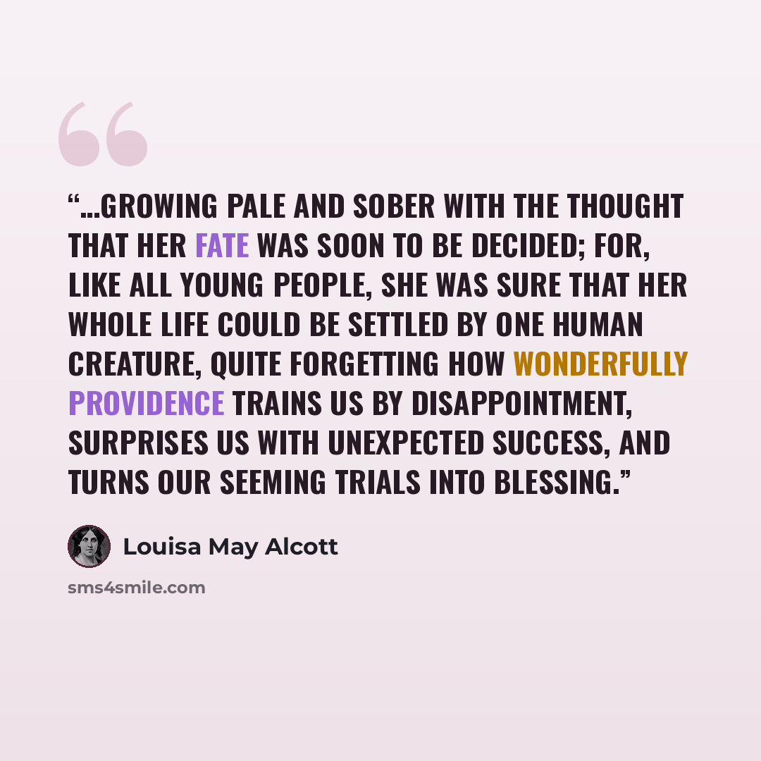 “…growing pale and sober with the thought that her fate was soon to be decided; for, like all young people, she was sure that her whole life could be settled by one human creature, quite forgetting how wonderfully Providence trains us by disappointment, surprises us with unexpected success, and…” quote by Louisa May Alcott