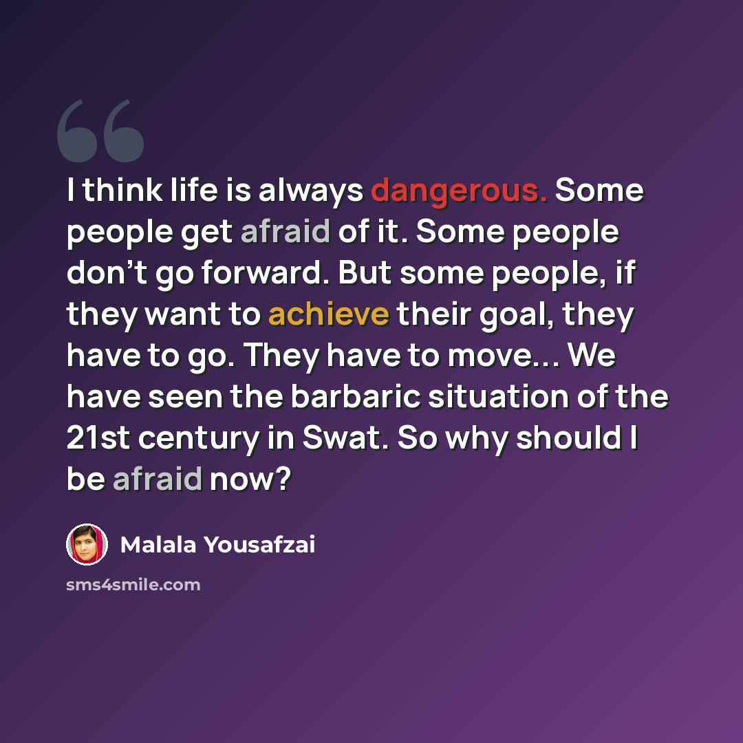 “I think life is always dangerous. Some people get afraid of it. Some people don't go forward. But some people, if they want to achieve their goal, they have to go. They have to move... We have seen the barbaric situation of the 21st century in Swat. So why should I be afraid now?” quote by Malala Yousafzai