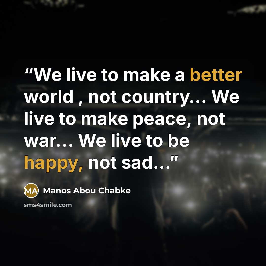 “We live to make a better world , not country… We live to make peace, not war… We live to be happy, not sad...” quote by Manos Abou Chabke