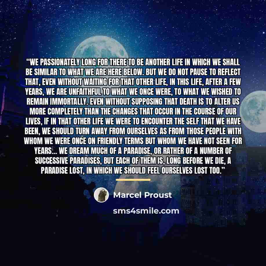 “We passionately long for there to be another life in which we shall be similar to what we are here below. But we do not pause to reflect that, even without waiting for that other life, in this life, after a few years, we are unfaithful to what we once were, to what we wished to remain immortally…” quote by Marcel Proust