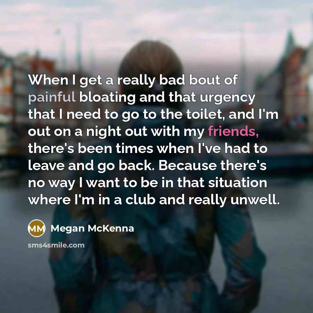 “When I get a really bad bout of painful bloating and that urgency that I need to go to the toilet, and I'm out on a night out with my friends, there's been times when I've had to leave and go back. Because there's no way I want to be in that situation where I'm in a club and really unwell.” quote by Megan McKenna