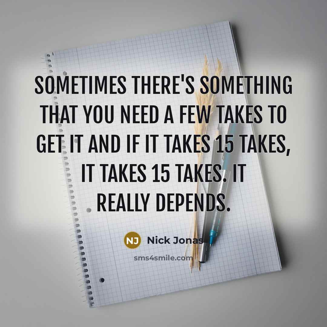 “Sometimes there's something that you need a few takes to get it and if it takes 15 takes, it takes 15 takes. It really depends.” quote by Nick Jonas