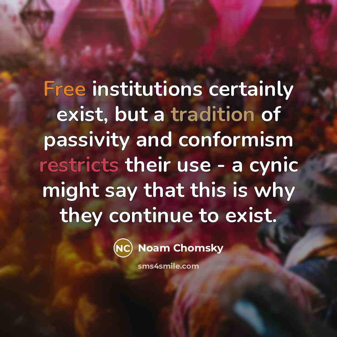 “Free institutions certainly exist, but a tradition of passivity and conformism restricts their use - a cynic might say that this is why they continue to exist.” quote by Noam Chomsky