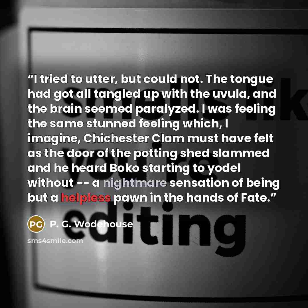 “I tried to utter, but could not. The tongue had got all tangled up with the uvula, and the brain seemed paralyzed. I was feeling the same stunned feeling which, I imagine, Chichester Clam must have felt as the door of the potting shed slammed and he heard Boko starting to yodel without -- a…” quote by P. G. Wodehouse