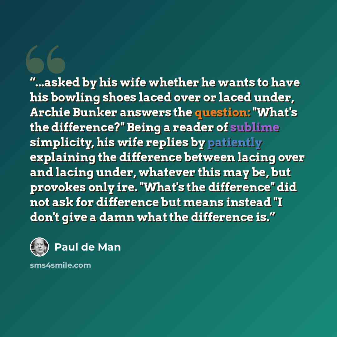 “...asked by his wife whether he wants to have his bowling shoes laced over or laced under, Archie Bunker answers the question: "What's the difference?" Being a reader of sublime simplicity, his wife replies by patiently explaining the difference between lacing over and lacing under, whatever this…” quote by Paul De Man