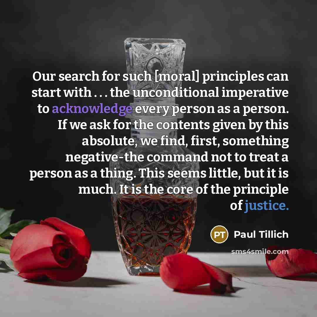 “Our search for such [moral] principles can start with . . . the unconditional imperative to acknowledge every person as a person. If we ask for the contents given by this absolute, we find, first, something negative-the command not to treat a person as a thing. This seems little, but it is much…” quote by Paul Tillich
