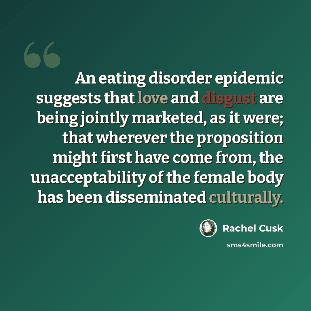 “An eating disorder epidemic suggests that love and disgust are being jointly marketed, as it were; that wherever the proposition might first have come from, the unacceptability of the female body has been disseminated culturally.” quote by Rachel Cusk