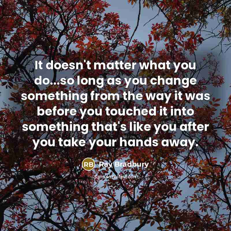 “It doesn't matter what you do...so long as you change something from the way it was before you touched it into something that's like you after you take your hands away.” quote by Ray Bradbury