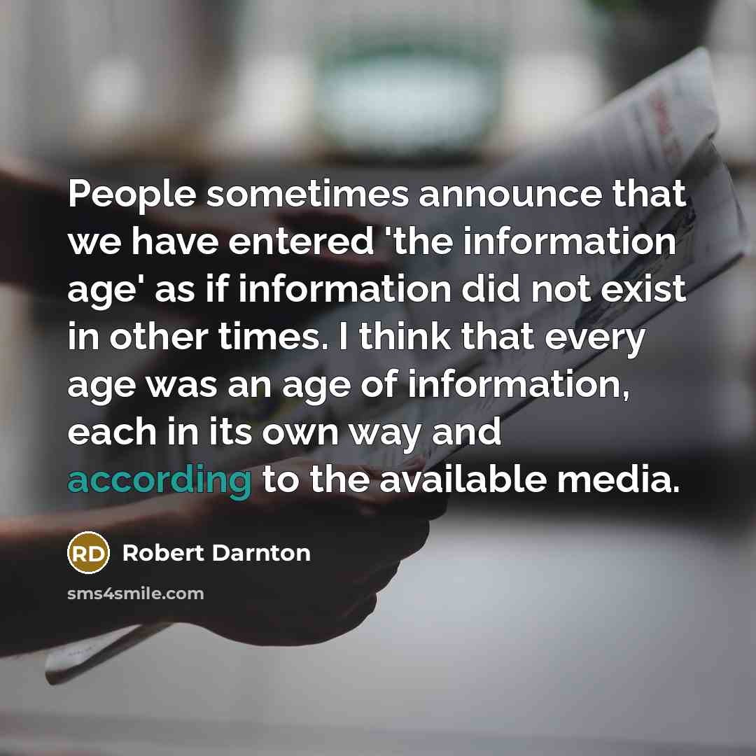 “People sometimes announce that we have entered 'the information age' as if information did not exist in other times. I think that every age was an age of information, each in its own way and according to the available media.” quote by Robert Darnton
