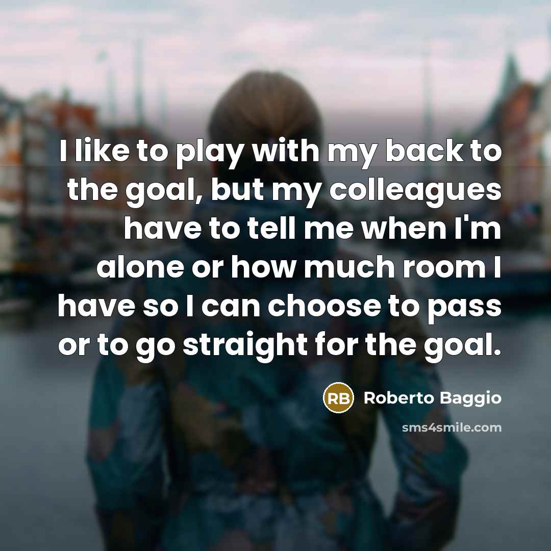 “I like to play with my back to the goal, but my colleagues have to tell me when I'm alone or how much room I have so I can choose to pass or to go straight for the goal.” quote by Roberto Baggio