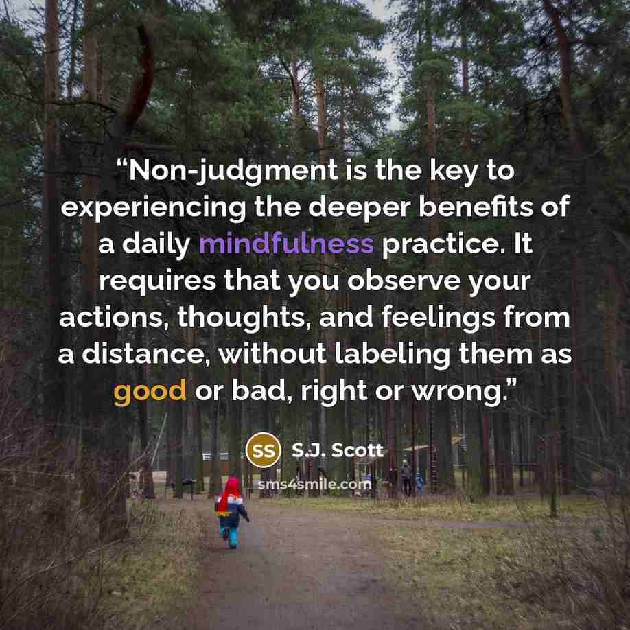 “Non-judgment is the key to experiencing the deeper benefits of a daily mindfulness practice. It requires that you observe your actions, thoughts, and feelings from a distance, without labeling them as good or bad, right or wrong.” quote by S.J. Scott