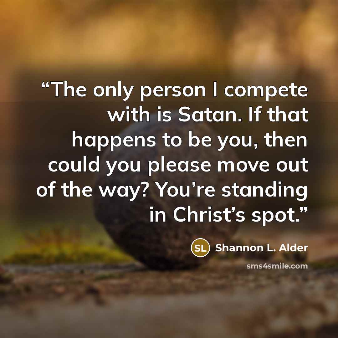 “The only person I compete with is Satan. If that happens to be you, then could you please move out of the way? You’re standing in Christ’s spot.” quote by Shannon L. Alder