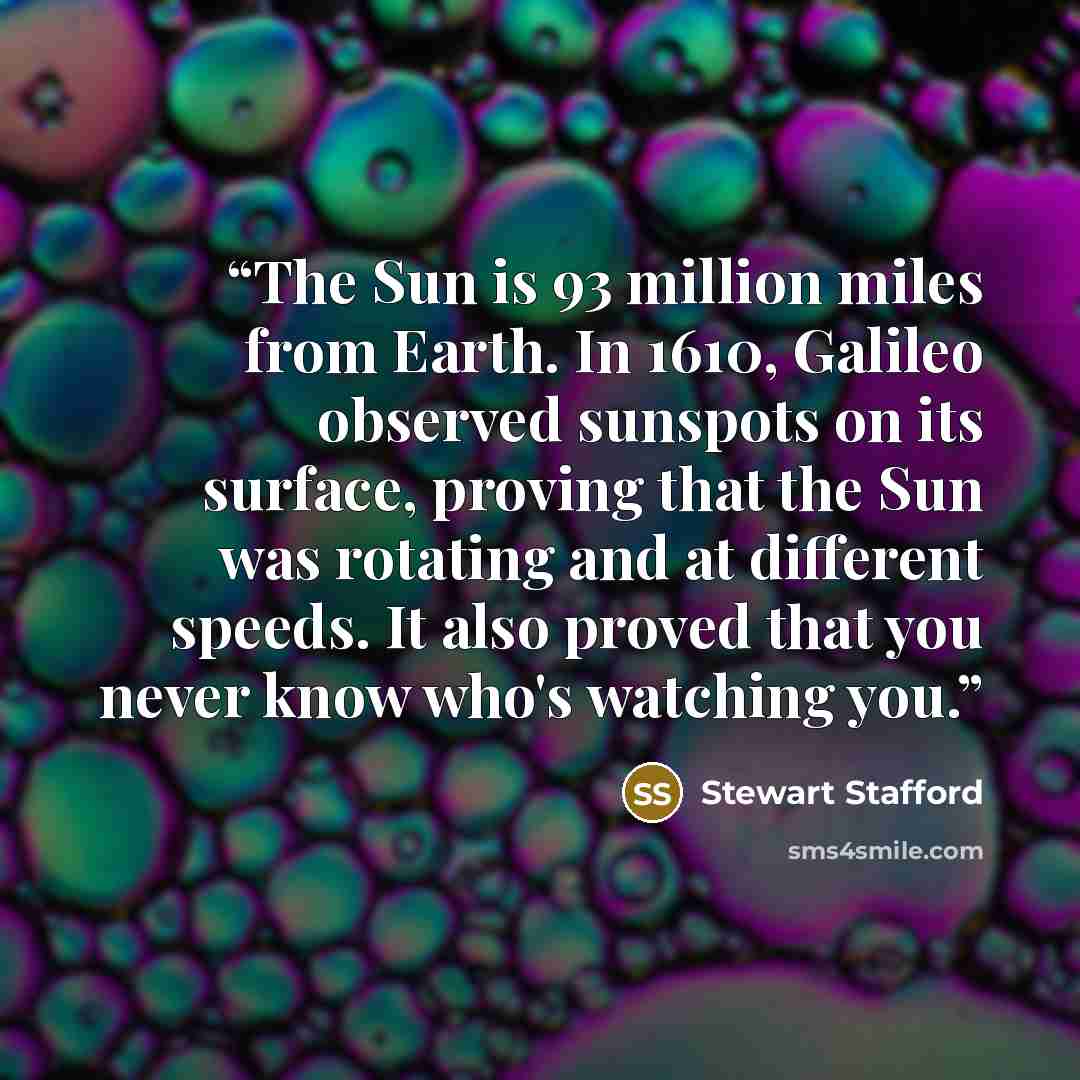 “The Sun is 93 million miles from Earth. In 1610, Galileo observed sunspots on its surface, proving that the Sun was rotating and at different speeds. It also proved that you never know who's watching you.” quote by Stewart Stafford