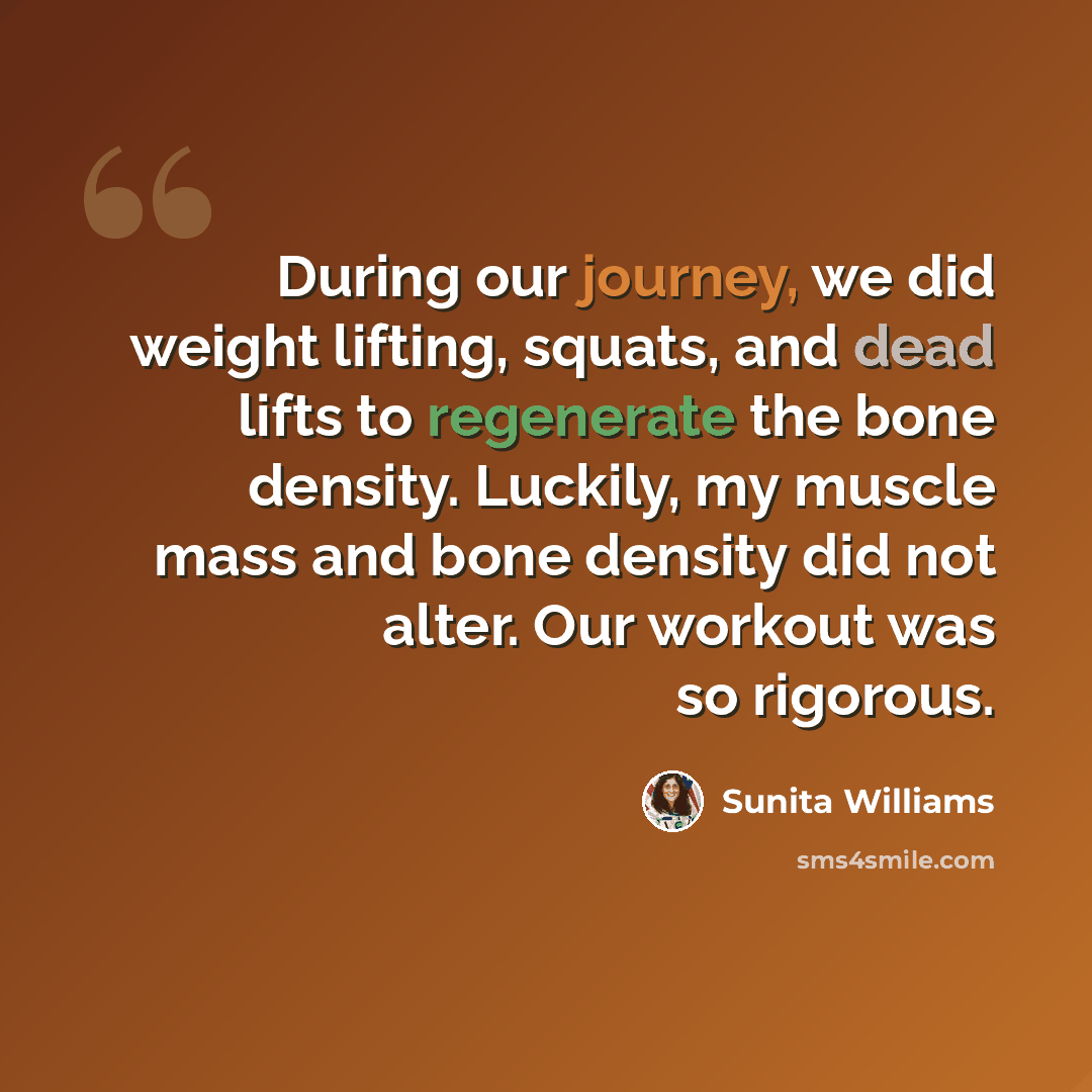 “During our journey, we did weight lifting, squats, and dead lifts to regenerate the bone density. Luckily, my muscle mass and bone density did not alter. Our workout was so rigorous.” quote by Sunita Williams