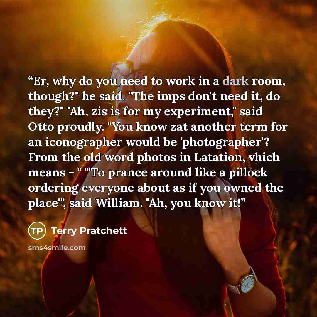 “Er, why do you need to work in a dark room, though?" he said. "The imps don't need it, do they?" "Ah, zis is for my experiment," said Otto proudly. "You know zat another term for an iconographer would be 'photographer'? From the old word photos in Latation, vhich means - " "'To prance around like…” quote by Terry Pratchett