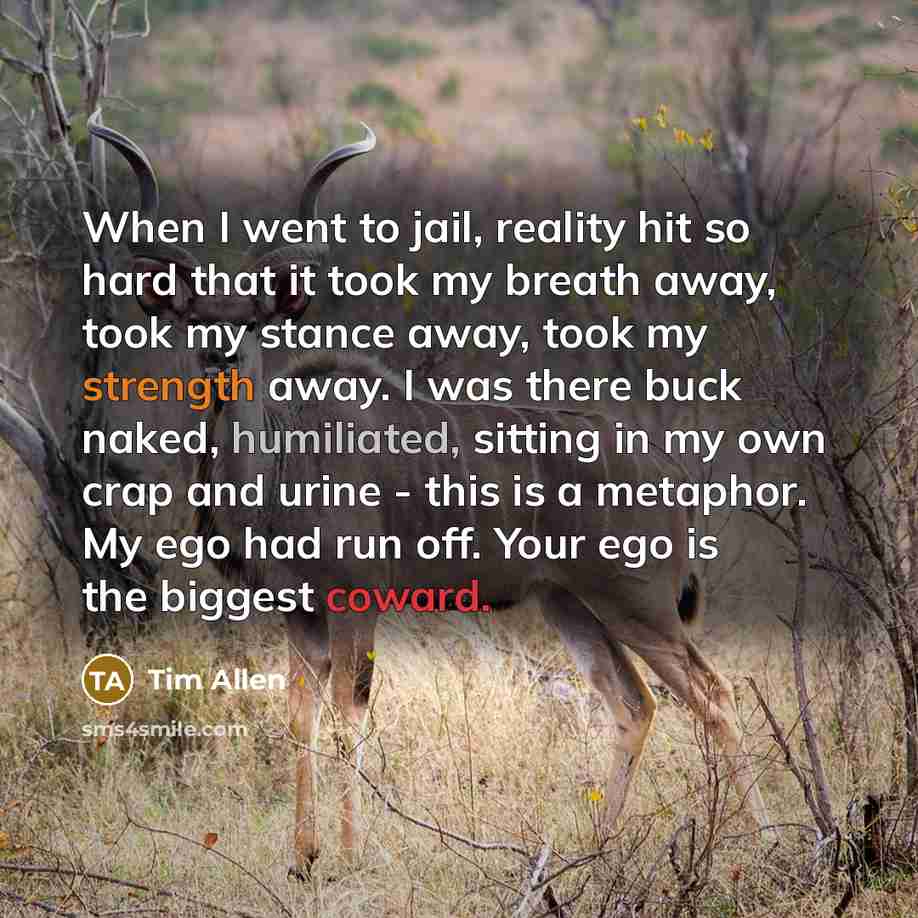 “When I went to jail, reality hit so hard that it took my breath away, took my stance away, took my strength away. I was there buck naked, humiliated, sitting in my own crap and urine - this is a metaphor. My ego had run off. Your ego is the biggest coward.” quote by Tim Allen