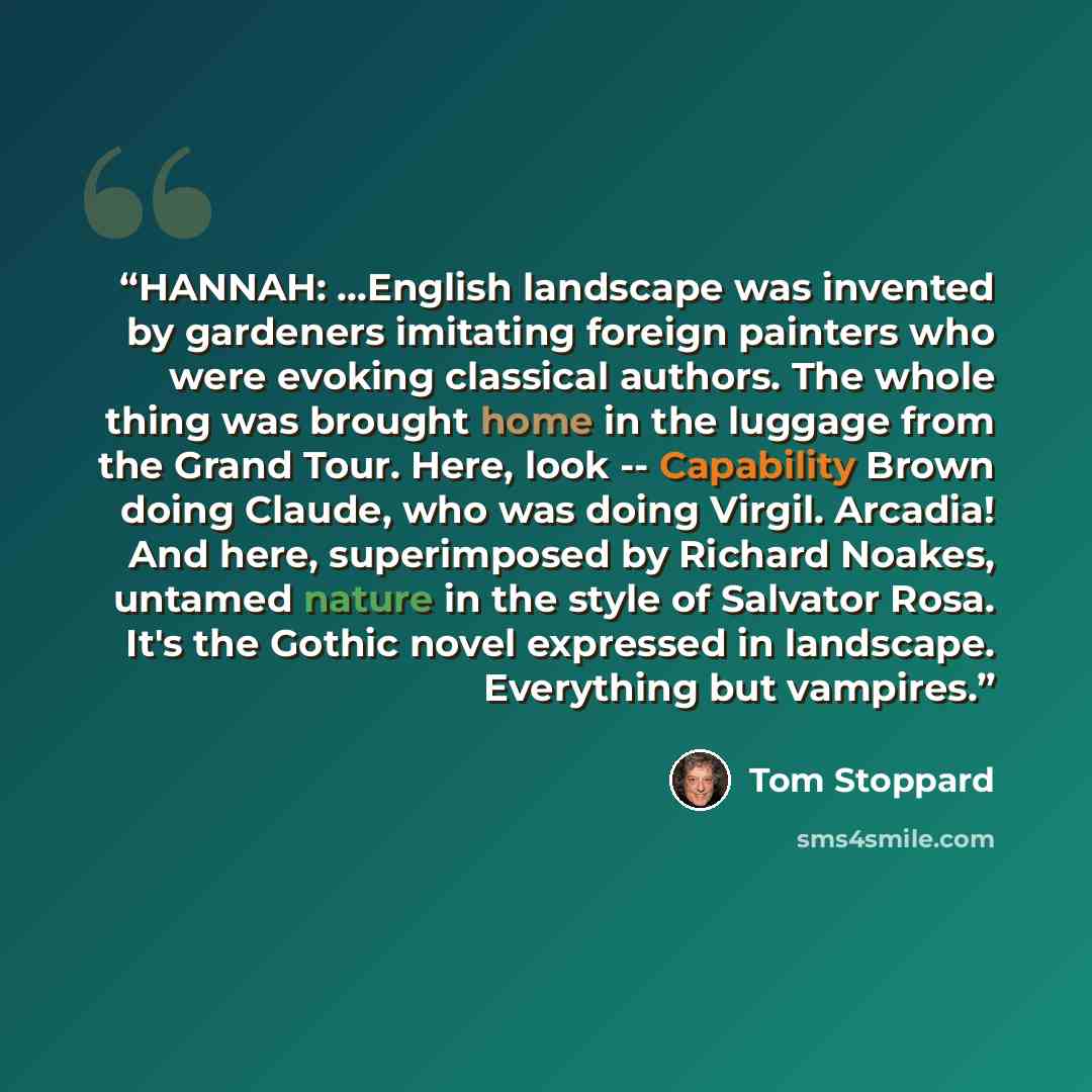 “HANNAH: …English landscape was invented by gardeners imitating foreign painters who were evoking classical authors. The whole thing was brought home in the luggage from the Grand Tour. Here, look -- Capability Brown doing Claude, who was doing Virgil. Arcadia! And here, superimposed by Richard…” quote by Tom Stoppard