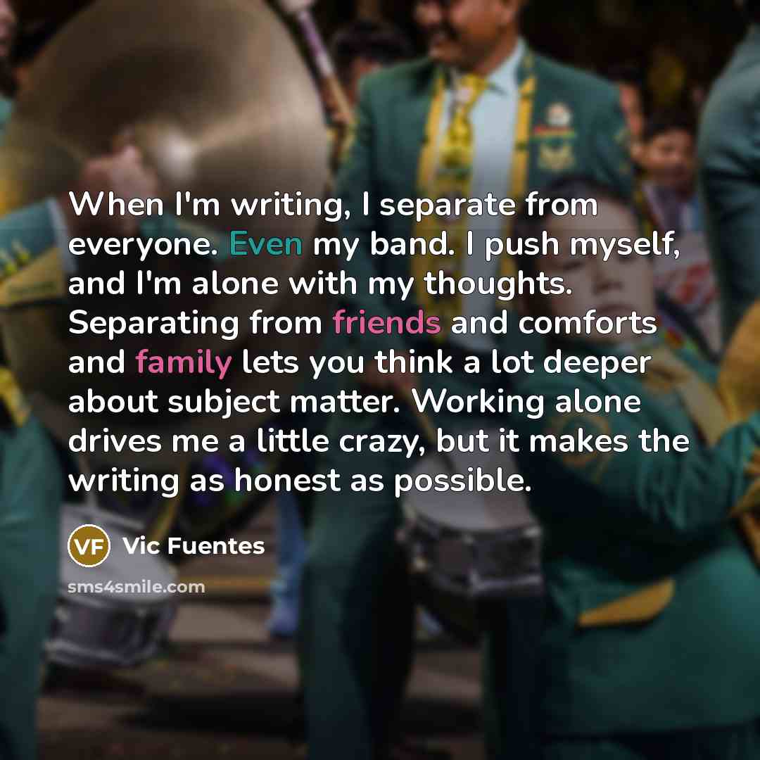 “When I'm writing, I separate from everyone. Even my band. I push myself, and I'm alone with my thoughts. Separating from friends and comforts and family lets you think a lot deeper about subject matter. Working alone drives me a little crazy, but it makes the writing as honest as possible.” quote by Vic Fuentes