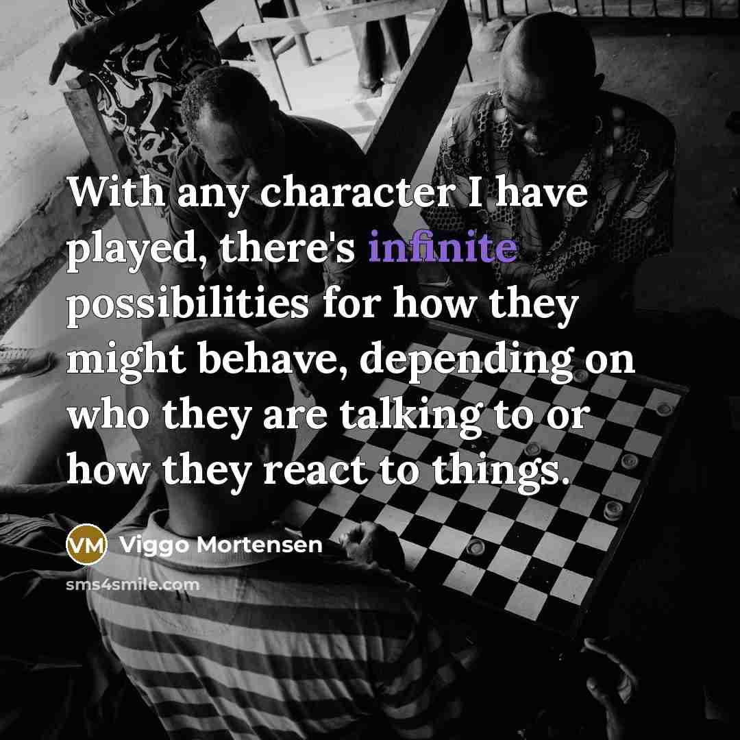 “With any character I have played, there's infinite possibilities for how they might behave, depending on who they are talking to or how they react to things.” quote by Viggo Mortensen