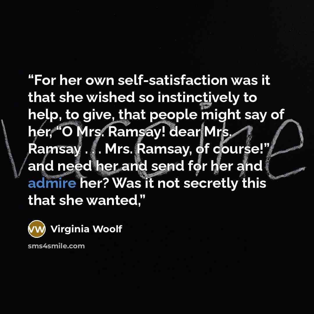 “For her own self-satisfaction was it that she wished so instinctively to help, to give, that people might say of her, “O Mrs. Ramsay! dear Mrs. Ramsay . . . Mrs. Ramsay, of course!” and need her and send for her and admire her? Was it not secretly this that she wanted,” quote by Virginia Woolf