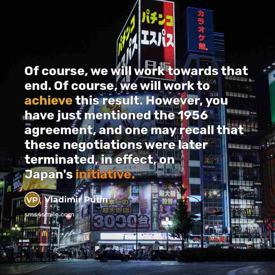 “Of course, we will work towards that end. Of course, we will work to achieve this result. However, you have just mentioned the 1956 agreement, and one may recall that these negotiations were later terminated, in effect, on Japan's initiative.” quote by Vladimir Putin
