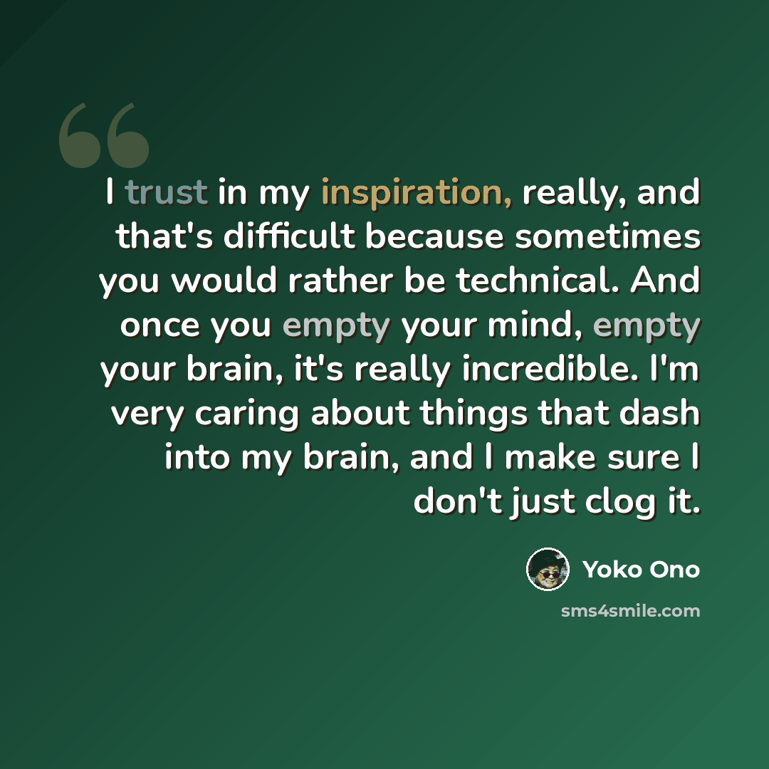 “I trust in my inspiration, really, and that's difficult because sometimes you would rather be technical. And once you empty your mind, empty your brain, it's really incredible. I'm very caring about things that dash into my brain, and I make sure I don't just clog it.” quote by Yoko Ono