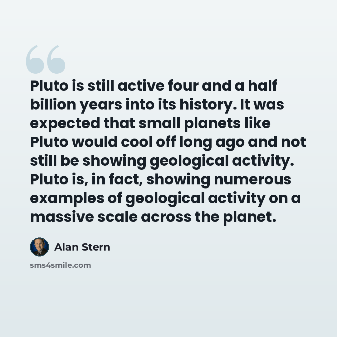 “Pluto is still active four and a half billion years into its history. It was expected that small planets like Pluto would cool off long ago and not still be showing geological activity. Pluto is, in fact, showing numerous examples of geological activity on a massive scale across the planet.” quote by Alan Stern