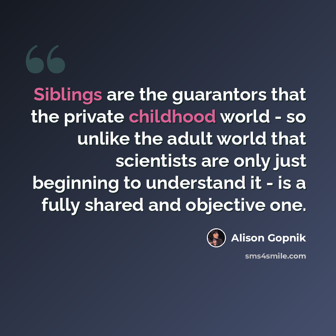 “Siblings are the guarantors that the private childhood world - so unlike the adult world that scientists are only just beginning to understand it - is a fully shared and objective one.” quote by Alison Gopnik