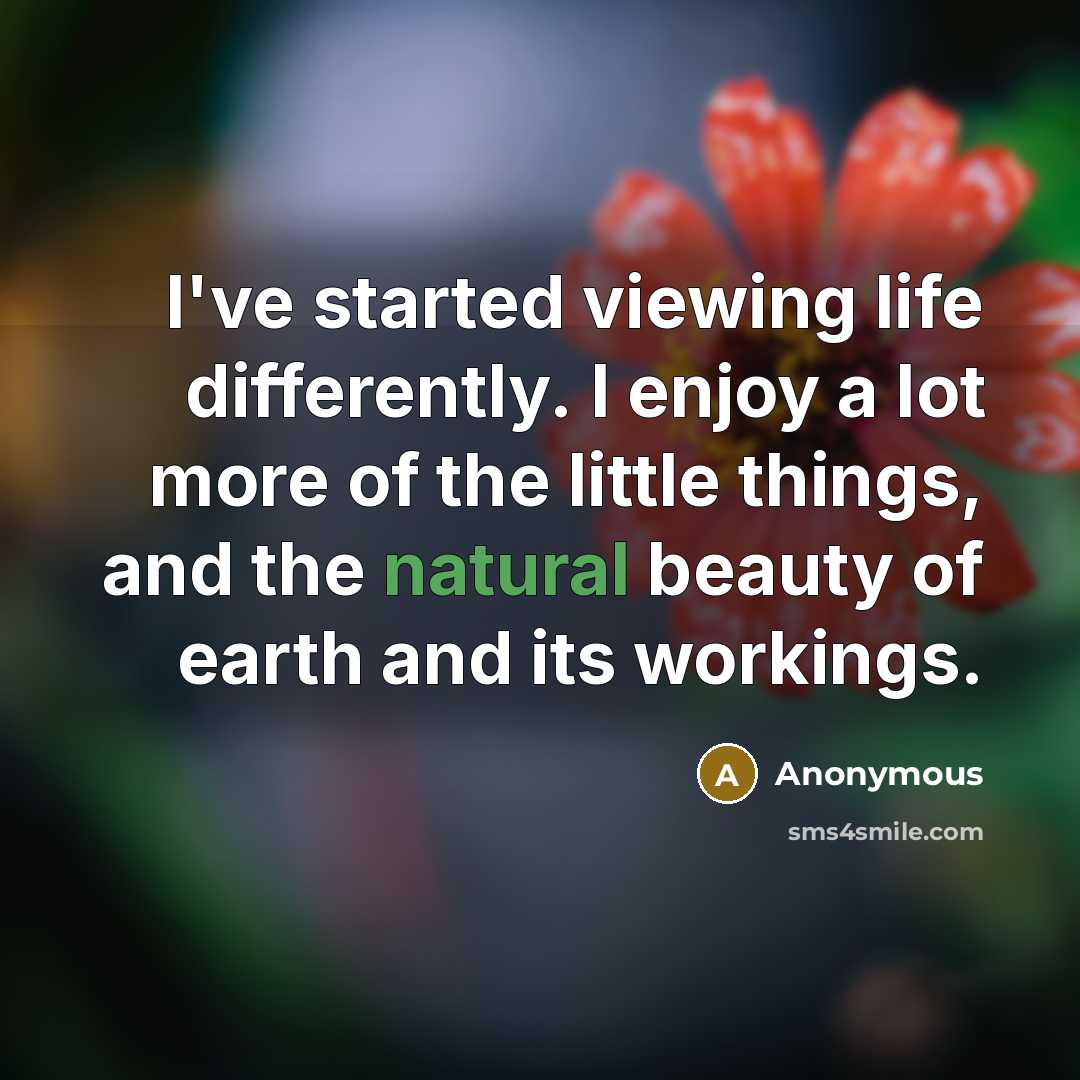 “I've started viewing life differently. I enjoy a lot more of the little things, and the natural beauty of earth and its workings.” quote by Anonymous