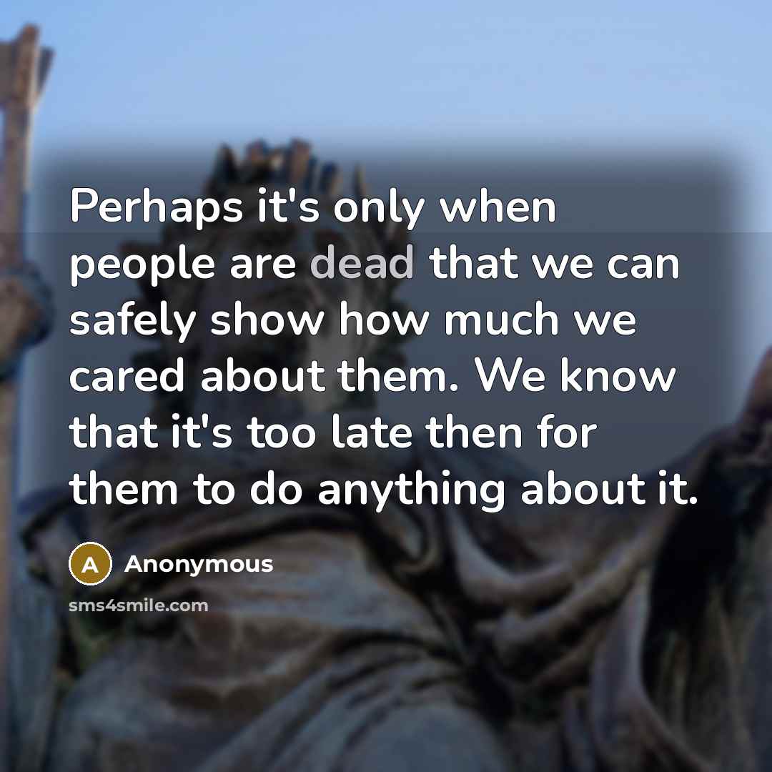 “Perhaps it's only when people are dead that we can safely show how much we cared about them. We know that it's too late then for them to do anything about it.” quote by Anonymous
