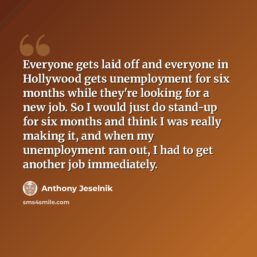 “Everyone gets laid off and everyone in Hollywood gets unemployment for six months while they're looking for a new job. So I would just do stand-up for six months and think I was really making it, and when my unemployment ran out, I had to get another job immediately.” quote by Anthony Jeselnik