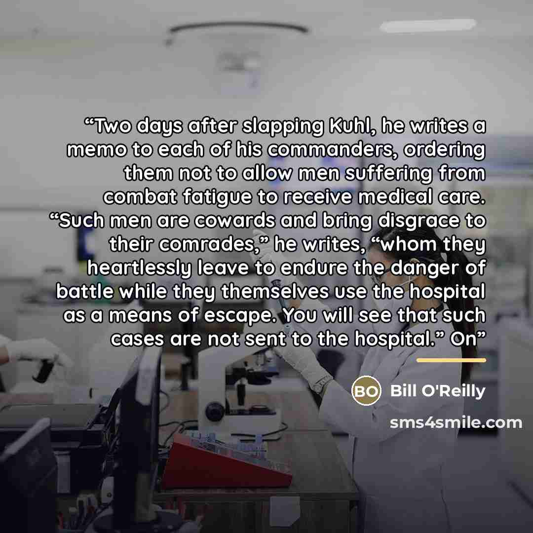 “Two days after slapping Kuhl, he writes a memo to each of his commanders, ordering them not to allow men suffering from combat fatigue to receive medical care. “Such men are cowards and bring disgrace to their comrades,” he writes, “whom they heartlessly leave to endure the danger of battle while…” quote by Bill O'Reilly