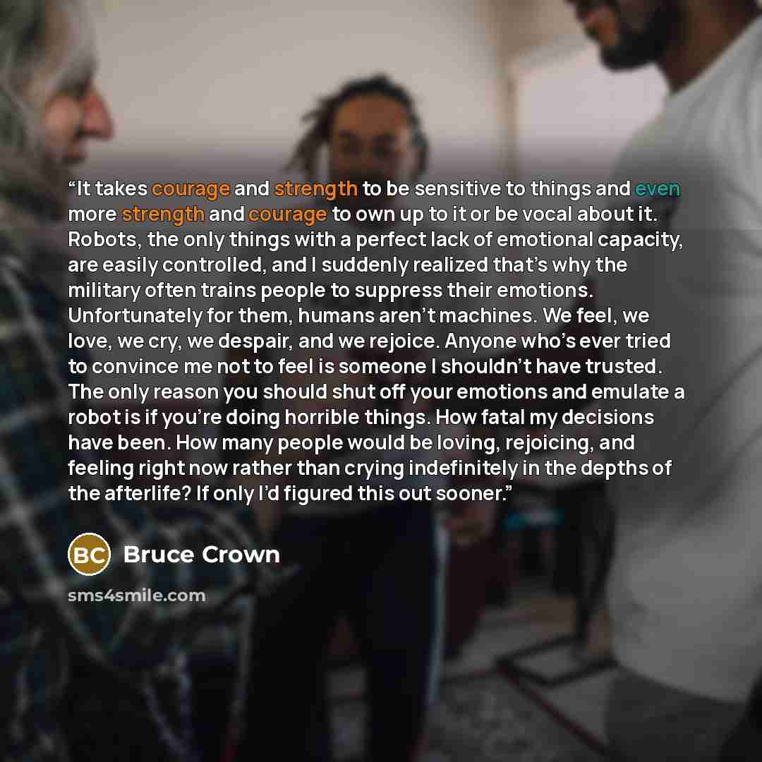 “It takes courage and strength to be sensitive to things and even more strength and courage to own up to it or be vocal about it. Robots, the only things with a perfect lack of emotional capacity, are easily controlled, and I suddenly realized that’s why the military often trains people to suppress…” quote by Bruce Crown