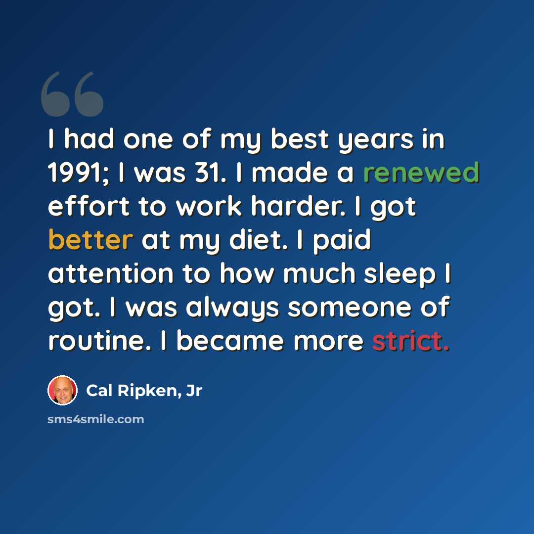 “I had one of my best years in 1991; I was 31. I made a renewed effort to work harder. I got better at my diet. I paid attention to how much sleep I got. I was always someone of routine. I became more strict.” quote by Cal Ripken, Jr