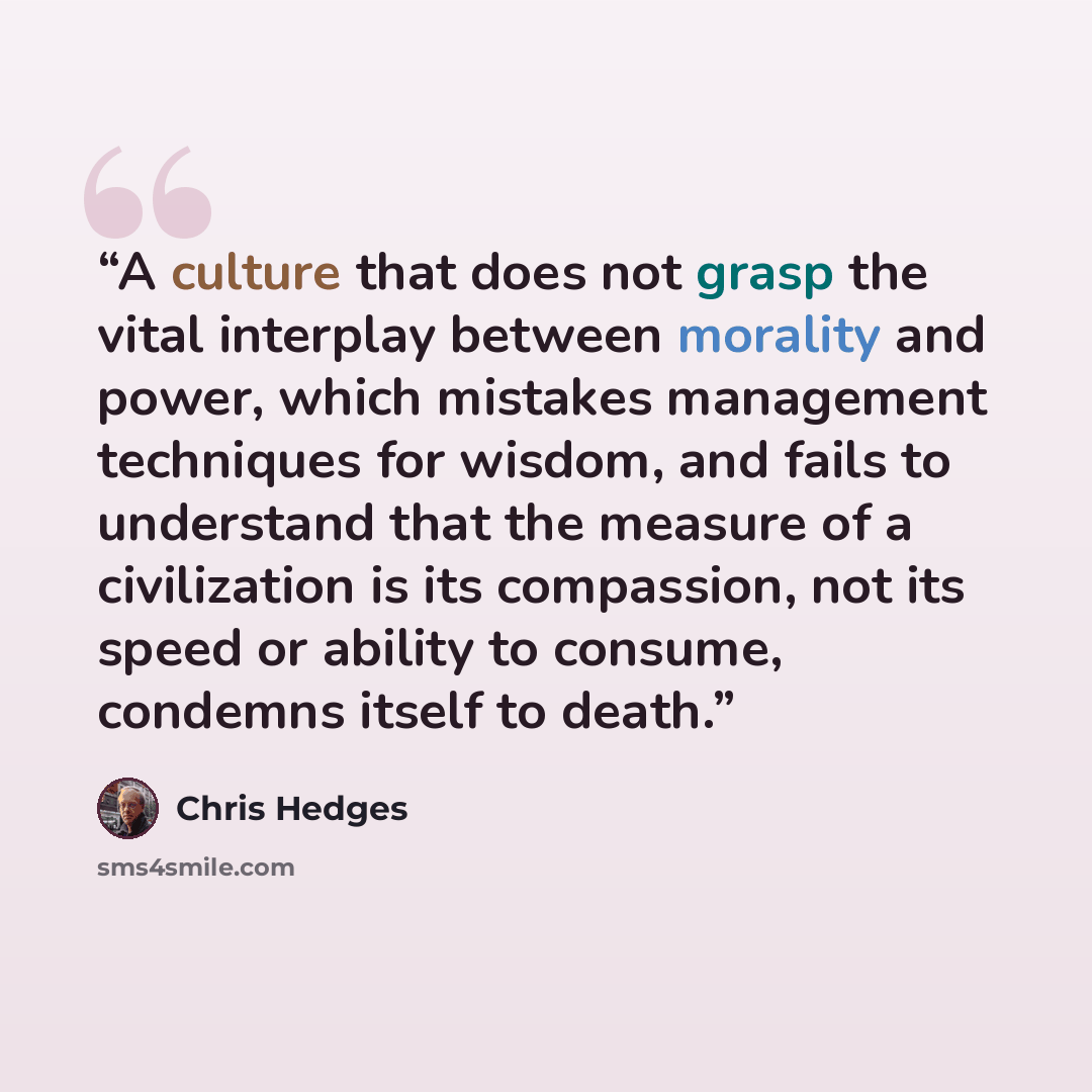 “A culture that does not grasp the vital interplay between morality and power, which mistakes management techniques for wisdom, and fails to understand that the measure of a civilization is its compassion, not its speed or ability to consume, condemns itself to death.” quote by Chris Hedges
