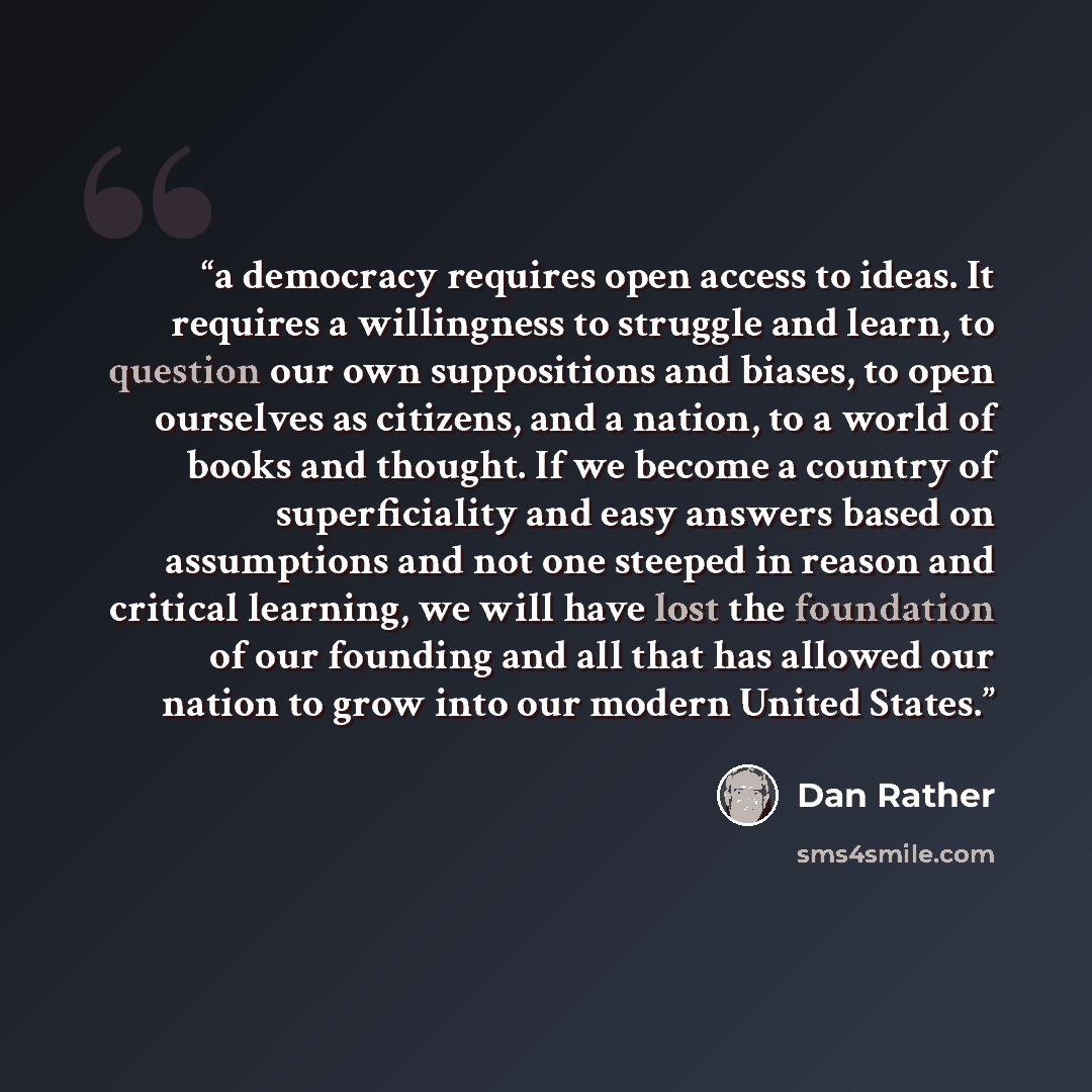 “a democracy requires open access to ideas. It requires a willingness to struggle and learn, to question our own suppositions and biases, to open ourselves as citizens, and a nation, to a world of books and thought. If we become a country of superficiality and easy answers based on assumptions and…” quote by Dan Rather