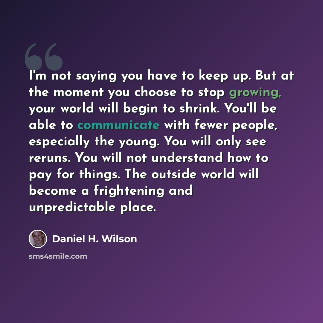 “I'm not saying you have to keep up. But at the moment you choose to stop growing, your world will begin to shrink. You'll be able to communicate with fewer people, especially the young. You will only see reruns. You will not understand how to pay for things. The outside world will become a…” quote by Daniel H. Wilson