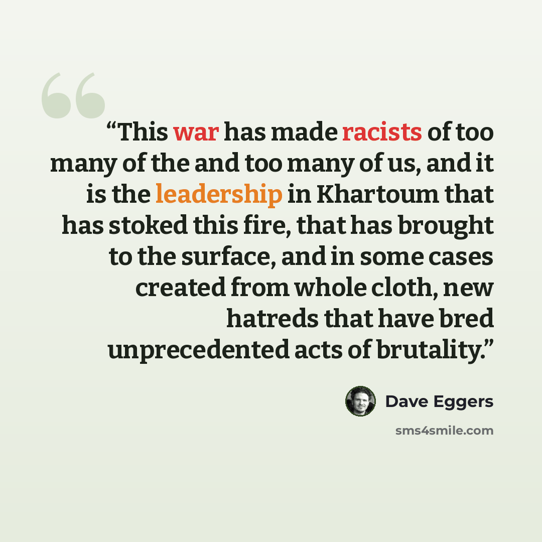 “This war has made racists of too many of the and too many of us, and it is the leadership in Khartoum that has stoked this fire, that has brought to the surface, and in some cases created from whole cloth, new hatreds that have bred unprecedented acts of brutality.” quote by Dave Eggers
