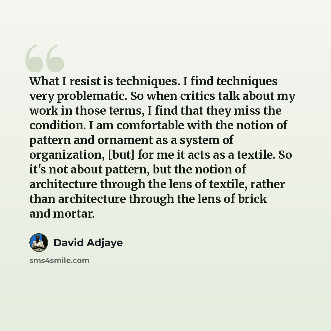 “What I resist is techniques. I find techniques very problematic. So when critics talk about my work in those terms, I find that they miss the condition. I am comfortable with the notion of pattern and ornament as a system of organization, [but] for me it acts as a textile. So it's not about…” quote by David Adjaye