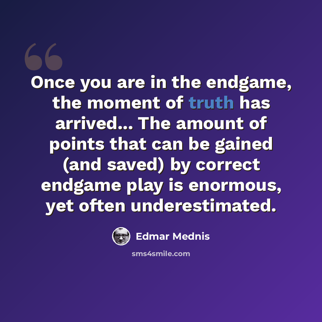 “Once you are in the endgame, the moment of truth has arrived... The amount of points that can be gained (and saved) by correct endgame play is enormous, yet often underestimated.” quote by Edmar Mednis