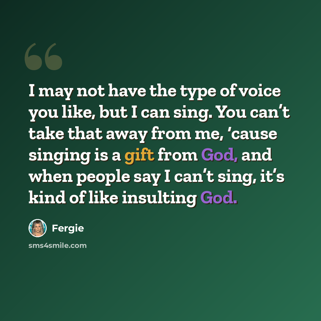 “I may not have the type of voice you like, but I can sing. You can’t take that away from me, ‘cause singing is a gift from God, and when people say I can’t sing, it’s kind of like insulting God.” quote by Fergie