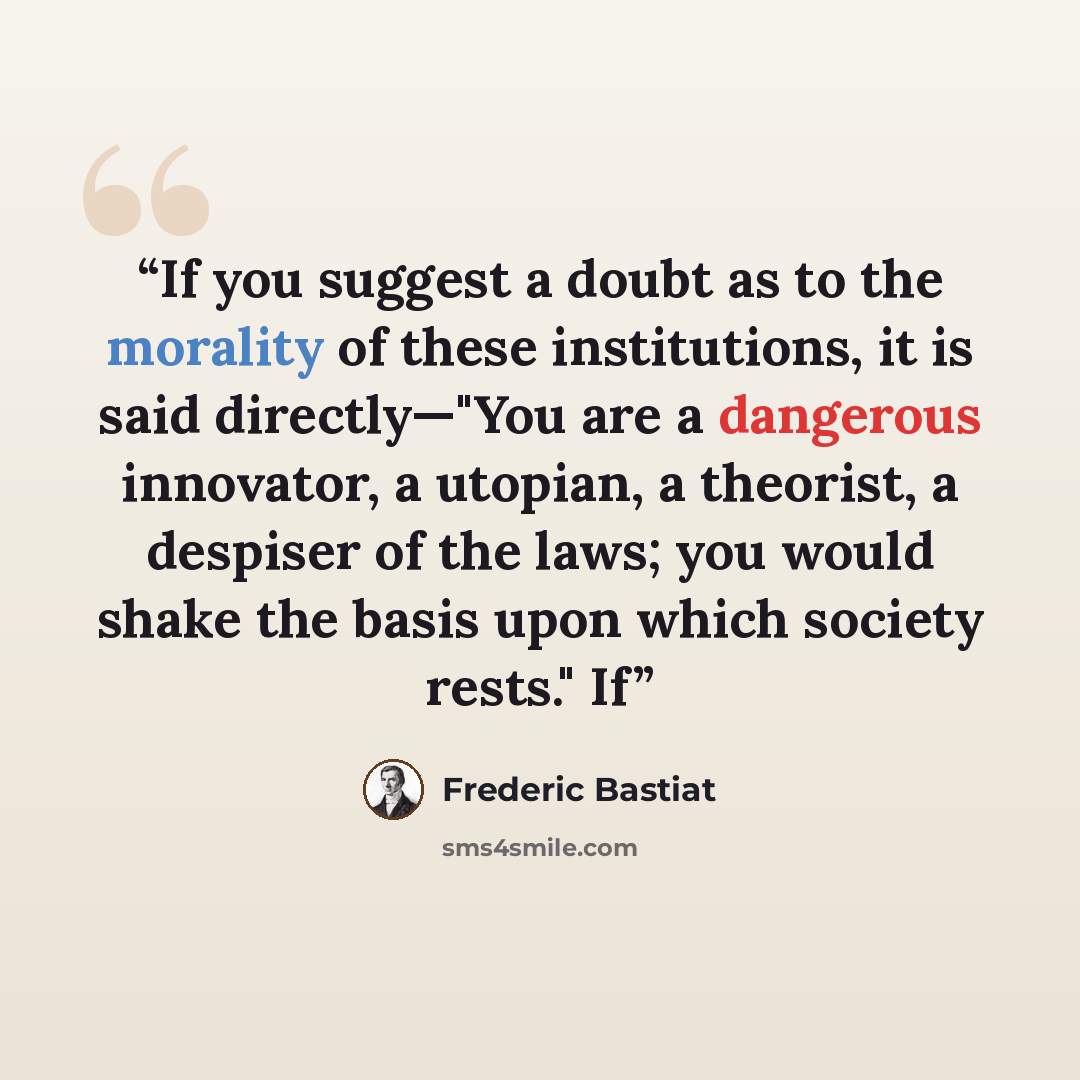 “If you suggest a doubt as to the morality of these institutions, it is said directly—"You are a dangerous innovator, a utopian, a theorist, a despiser of the laws; you would shake the basis upon which society rests." If” quote by Frédéric Bastiat