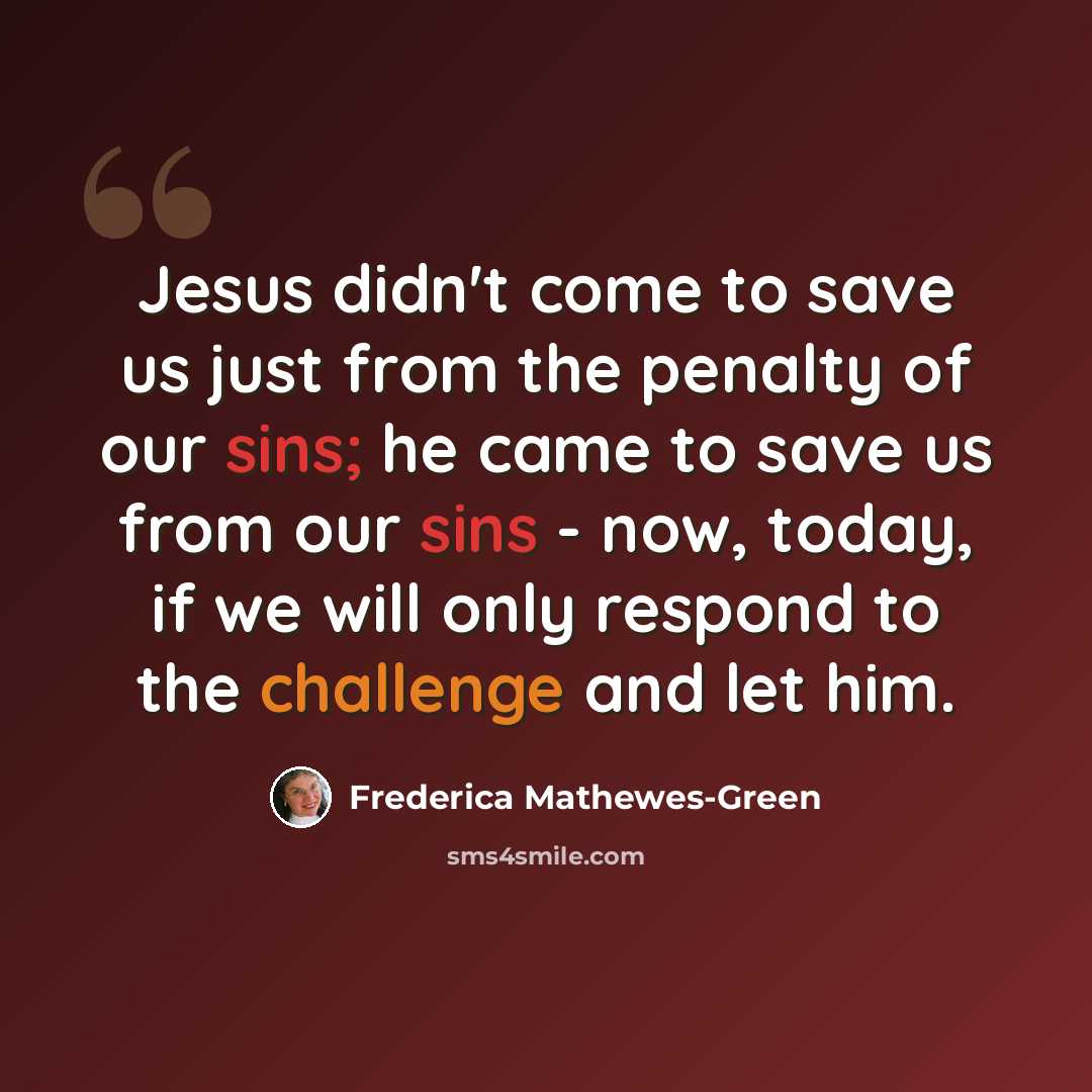 “Jesus didn't come to save us just from the penalty of our sins; he came to save us from our sins - now, today, if we will only respond to the challenge and let him.” quote by Frederica Mathewes-Green