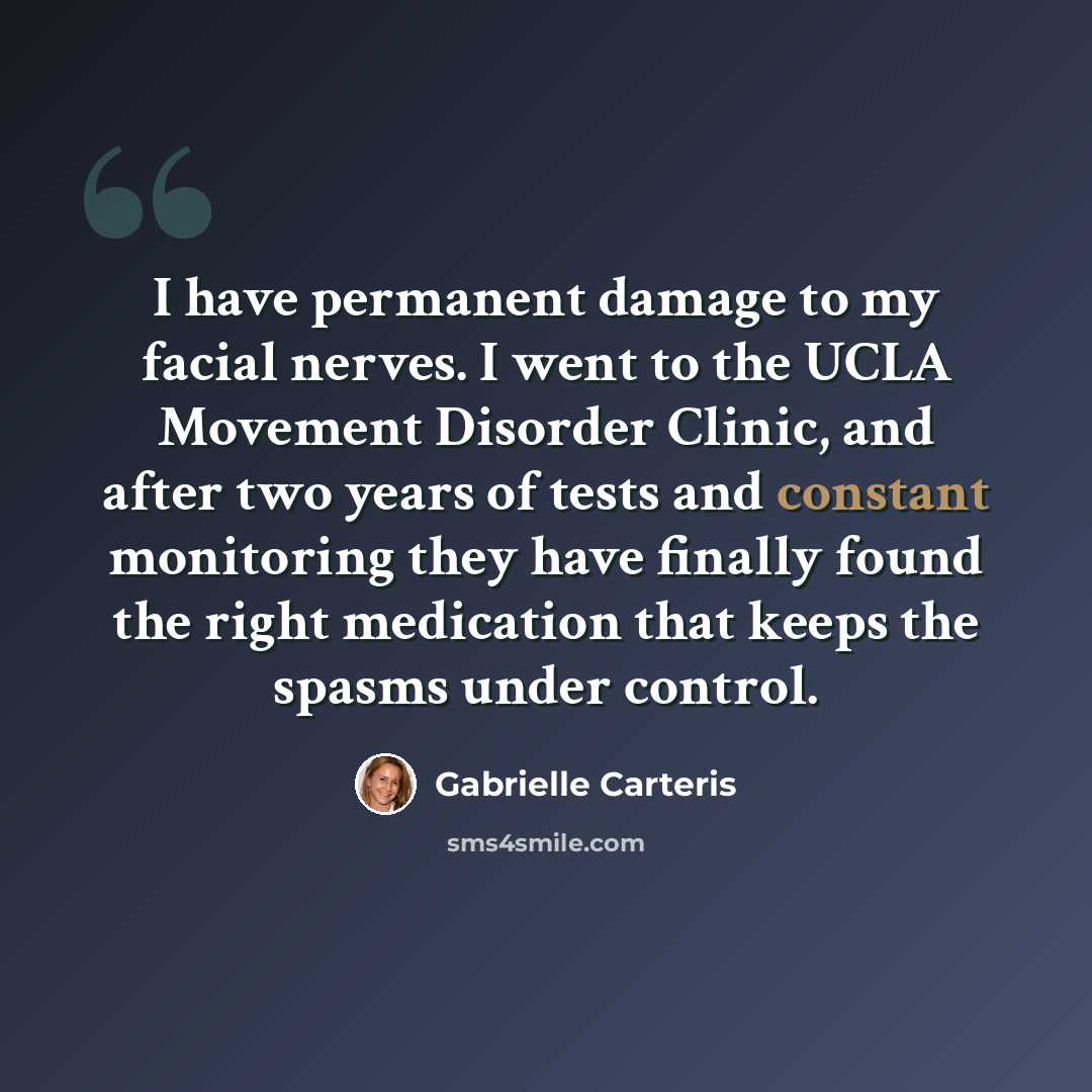 “I have permanent damage to my facial nerves. I went to the UCLA Movement Disorder Clinic, and after two years of tests and constant monitoring they have finally found the right medication that keeps the spasms under control.” quote by Gabrielle Carteris