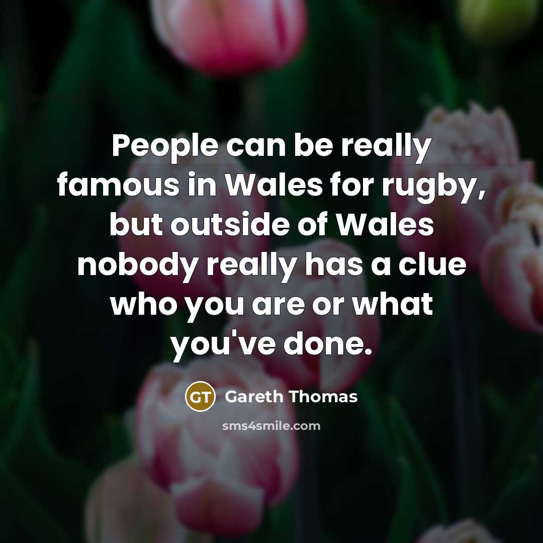 “People can be really famous in Wales for rugby, but outside of Wales nobody really has a clue who you are or what you've done.” quote by Gareth Thomas